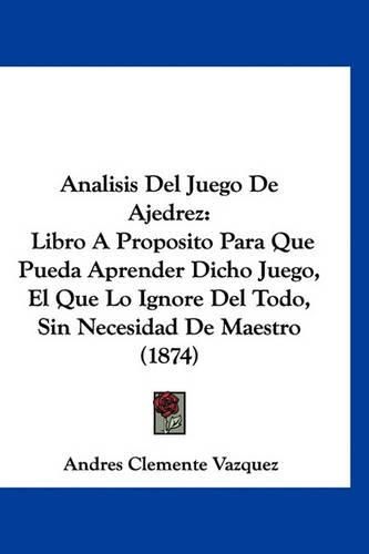 Cover image for Analisis del Juego de Ajedrez: Libro a Proposito Para Que Pueda Aprender Dicho Juego, El Que Lo Ignore del Todo, Sin Necesidad de Maestro (1874)