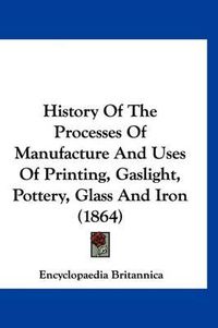 Cover image for History of the Processes of Manufacture and Uses of Printing, Gaslight, Pottery, Glass and Iron (1864)