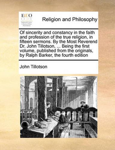 Of Sincerity and Constancy in the Faith and Profession of the True Religion, in Fifteen Sermons. by the Most Reverend Dr. John Tillotson, ... Being the First Volume, Published from the Originals, by Ralph Barker, the Fourth Edition