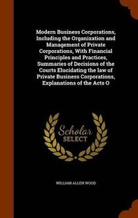 Cover image for Modern Business Corporations, Including the Organization and Management of Private Corporations, With Financial Principles and Practices, Summaries of Decisions of the Courts Elucidating the law of Private Business Corporations, Explanations of the Acts O