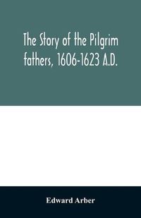 Cover image for The story of the Pilgrim fathers, 1606-1623 A.D.: as told by themselves, their friends, and their enemies