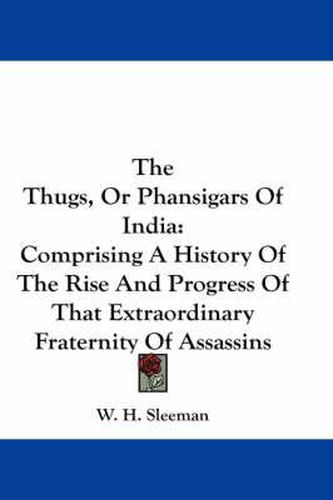 Cover image for The Thugs, or Phansigars of India: Comprising a History of the Rise and Progress of That Extraordinary Fraternity of Assassins