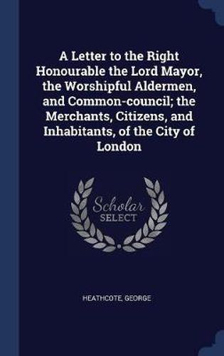 Cover image for A Letter to the Right Honourable the Lord Mayor, the Worshipful Aldermen, and Common-Council; The Merchants, Citizens, and Inhabitants, of the City of London