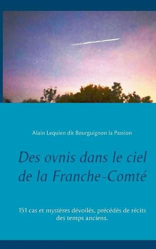 Des ovnis dans le ciel de la Franche-Comte: 151 cas et mysteres devoiles, precedes de recits des temps anciens.