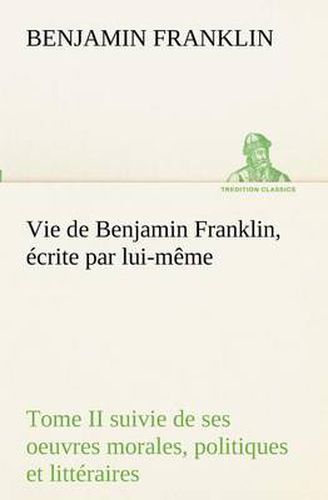 Cover image for Vie de Benjamin Franklin, ecrite par lui-meme - Tome II suivie de ses oeuvres morales, politiques et litteraires