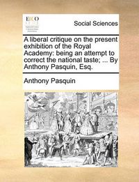 Cover image for A Liberal Critique on the Present Exhibition of the Royal Academy: Being an Attempt to Correct the National Taste; ... by Anthony Pasquin, Esq.