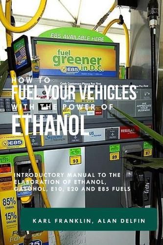 How to Fuel Your Vehicles with the Power of Ethanol: Introductory Manual to the Elaboration of Ethanol, Gasohol, E10, E20 and E85 Fuels