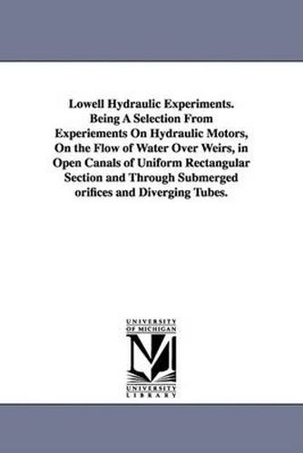 Lowell Hydraulic Experiments. Being A Selection From Experiements On Hydraulic Motors, On the Flow of Water Over Weirs, in Open Canals of Uniform Rectangular Section and Through Submerged orifices and Diverging Tubes.