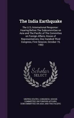Cover image for The India Earthquake: The U.S./International Response: Hearing Before the Subcommittee on Asia and the Pacific of the Committee on Foreign Affairs, House of Representatives, One Hundred Third Congress, First Session, October 19, 1993