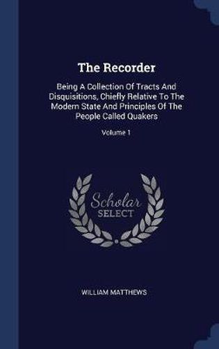 Cover image for The Recorder: Being a Collection of Tracts and Disquisitions, Chiefly Relative to the Modern State and Principles of the People Called Quakers; Volume 1