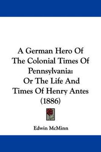 Cover image for A German Hero of the Colonial Times of Pennsylvania: Or the Life and Times of Henry Antes (1886)