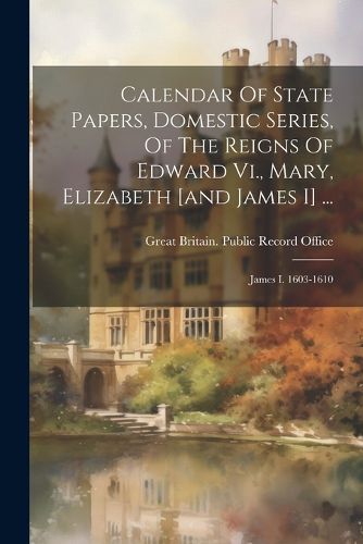 Cover image for Calendar Of State Papers, Domestic Series, Of The Reigns Of Edward Vi., Mary, Elizabeth [and James I] ...