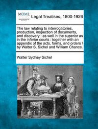 Cover image for The Law Relating to Interrogatories, Production, Inspection of Documents, and Discovery: As Well in the Superior as in the Inferior Courts: Together with an Appendix of the Acts, Forms, and Orders / By Walter S. Sichel and William Chance.