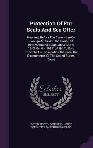 Cover image for Protection of Fur Seals and Sea Otter: Hearings Before the Committee on Foreign Affairs of the House of Representatives, January 3 and 4, 1912, on H.R. 16571, a Bill to Give Effect to the Convention Between the Governments of the United States, Great