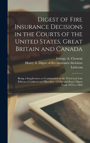 Digest of Fire Insurance Decisions in the Courts of the United States, Great Britain and Canada [microform]: Being a Supplement or Continuation of the Third and Last Edition of Littleton and Blatchley, Clarke and Bates' Digest From 1872 to 1882