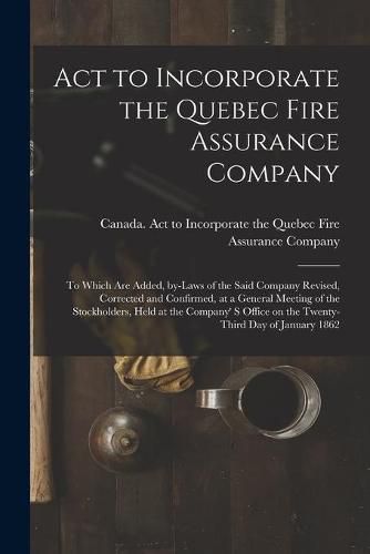 Act to Incorporate the Quebec Fire Assurance Company [microform]: to Which Are Added, By-laws of the Said Company Revised, Corrected and Confirmed, at a General Meeting of the Stockholders, Held at the Company' S Office on the Twenty-third Day Of...