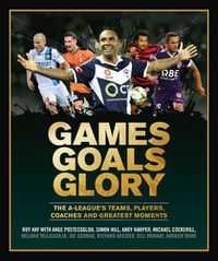 Cover image for Games Goals Glory: The A-League's Teams, Players, Coaches and Greatest Moments