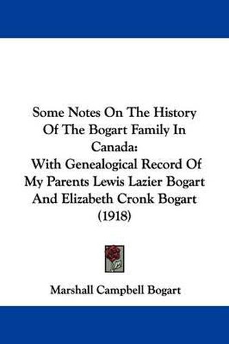 Cover image for Some Notes on the History of the Bogart Family in Canada: With Genealogical Record of My Parents Lewis Lazier Bogart and Elizabeth Cronk Bogart (1918)