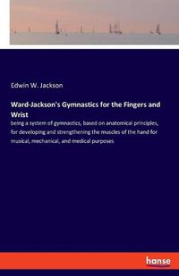 Cover image for Ward-Jackson's Gymnastics for the Fingers and Wrist: being a system of gymnastics, based on anatomical principles, for developing and strengthening the muscles of the hand for musical, mechanical, and medical purposes