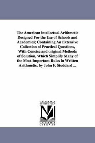 The American intellectual Arithmetic Designed For the Use of Schools and Academies; Containing An Extensive Collection of Practical Questions, With Concise and original Methods of Solution, Which Simplify Many of the Most Important Rules in Written Arithmetic.