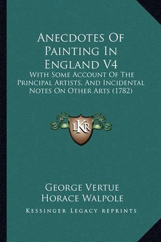 Anecdotes of Painting in England V4: With Some Account of the Principal Artists, and Incidental Notes on Other Arts (1782)