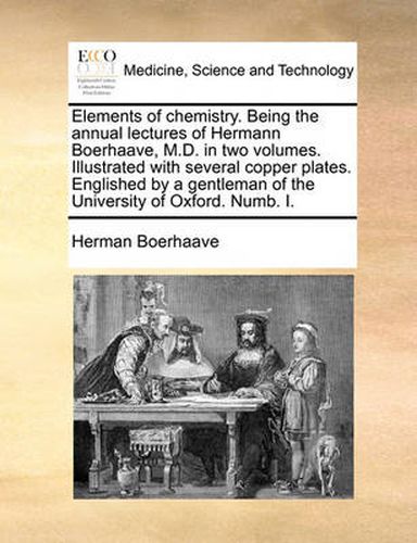 Cover image for Elements of Chemistry. Being the Annual Lectures of Hermann Boerhaave, M.D. in Two Volumes. Illustrated with Several Copper Plates. Englished by a Gentleman of the University of Oxford. Numb. I.