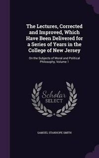 Cover image for The Lectures, Corrected and Improved, Which Have Been Delivered for a Series of Years in the College of New Jersey: On the Subjects of Moral and Political Philosophy, Volume 1