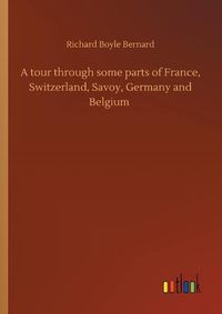 Cover image for A tour through some parts of France, Switzerland, Savoy, Germany and Belgium