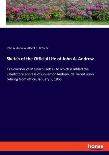 Cover image for Sketch of the Official Life of John A. Andrew: as Governor of Massachusetts - to which is added the valedictory address of Governor Andrew, delivered upon retiring from office, January 5, 1866
