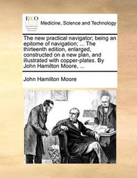 Cover image for The New Practical Navigator; Being an Epitome of Navigation; ... the Thirteenth Edition, Enlarged, Constructed on a New Plan, and Illustrated with Copper-Plates. by John Hamilton Moore, ...