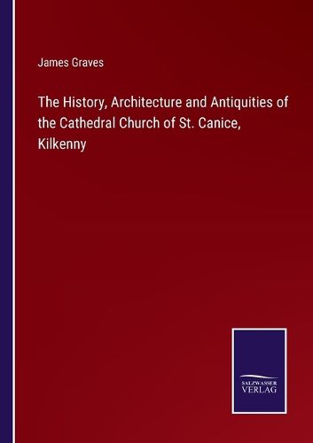 Cover image for The History, Architecture and Antiquities of the Cathedral Church of St. Canice, Kilkenny