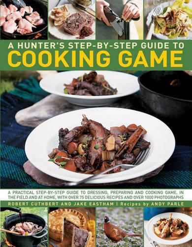 A Hunter's Step-by-Step Guide to Cooking Game: A Practical Step-by-Step Guide to Dressing, Preparing and Cooking Game, in the Field and at Home, with Over 75 Delicious Recipes and Over 1000 Photographs