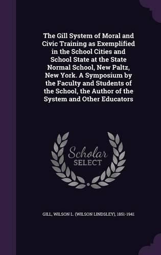 Cover image for The Gill System of Moral and Civic Training as Exemplified in the School Cities and School State at the State Normal School, New Paltz, New York. a Symposium by the Faculty and Students of the School, the Author of the System and Other Educators