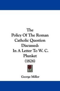 Cover image for The Policy Of The Roman Catholic Question Discussed: In A Letter To W. C. Plunket (1826)
