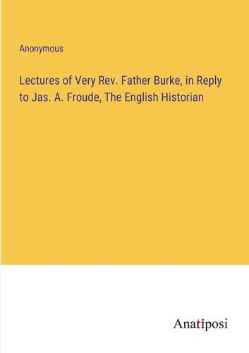 Cover image for Lectures of Very Rev. Father Burke, in Reply to Jas. A. Froude, The English Historian