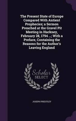 Cover image for The Present State of Europe Compared with Antient Prophecies; A Sermon Preached at the Gravel Pit Meeting in Hackney, February 28, 1794 ...; With a Preface, Containing the Reasons for the Author's Leaving England