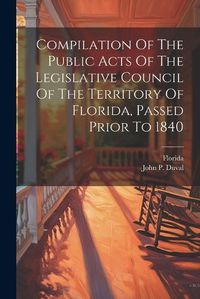 Cover image for Compilation Of The Public Acts Of The Legislative Council Of The Territory Of Florida, Passed Prior To 1840