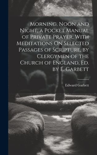 Morning, Noon and Night, a Pocket Manual of Private Prayer, With Meditations On Selected Passages of Scripture, by Clergymen of the Church of England, Ed. by E. Garbett