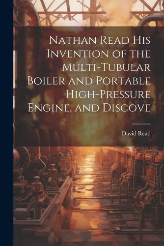 Cover image for Nathan Read his Invention of the Multi-tubular Boiler and Portable High-pressure Engine, and Discove