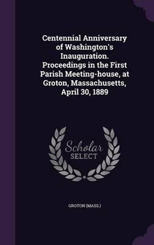 Cover image for Centennial Anniversary of Washington's Inauguration. Proceedings in the First Parish Meeting-House, at Groton, Massachusetts, April 30, 1889