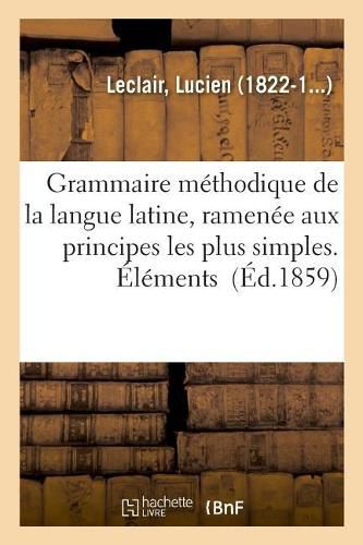 Grammaire Methodique de la Langue Latine, Ramenee Aux Principes Les Plus Simples. Elements