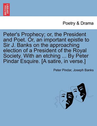 Cover image for Peter's Prophecy; Or, the President and Poet. Or, an Important Epistle to Sir J. Banks on the Approaching Election of a President of the Royal Society. with an Etching ... by Peter Pindar Esquire. [a Satire, in Verse.]