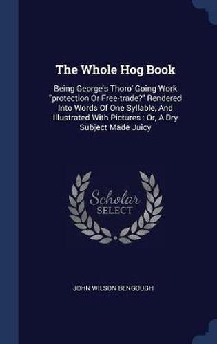 Cover image for The Whole Hog Book: Being George's Thoro' Going Work Protection or Free-Trade? Rendered Into Words of One Syllable, and Illustrated with Pictures: Or, a Dry Subject Made Juicy