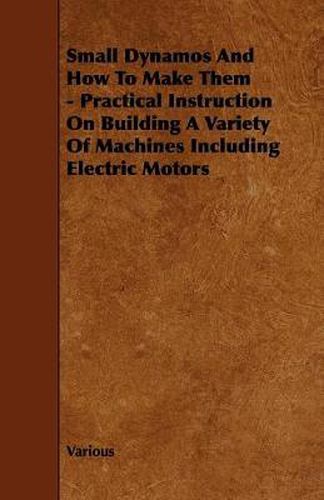 Small Dynamos And How To Make Them - Practical Instruction On Building A Variety Of Machines Including Electric Motors