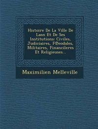 Cover image for Histoire de La Ville de Laon Et de Ses Institutions: Civiles, Judiciaires, F Eodales, Militaires, Financileres Et Religieuses...