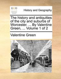 Cover image for The History and Antiquities of the City and Suburbs of Worcester. ... by Valentine Green, ... Volume 1 of 2