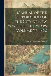 Cover image for Manual of the Corporation of the City of New York, for the Years .. Volume yr. 1862