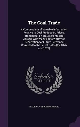 Cover image for The Coal Trade: A Compendium of Valuable Information Relative to Coal Production, Prices, Transportation Etc., at Home and Abroad, with Many Facts Worthy of Preservation for Future Reference; Corrected to the Latest Dates [For 1876 and 1877]