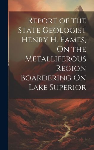 Cover image for Report of the State Geologist Henry H. Eames, On the Metalliferous Region Boardering On Lake Superior