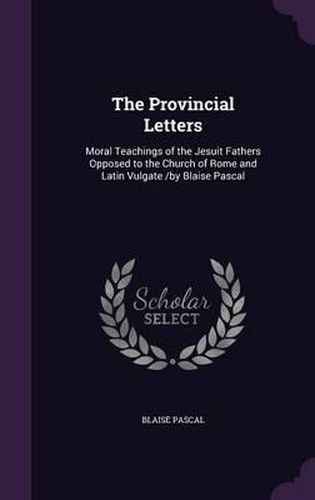 Cover image for The Provincial Letters: Moral Teachings of the Jesuit Fathers Opposed to the Church of Rome and Latin Vulgate /By Blaise Pascal
